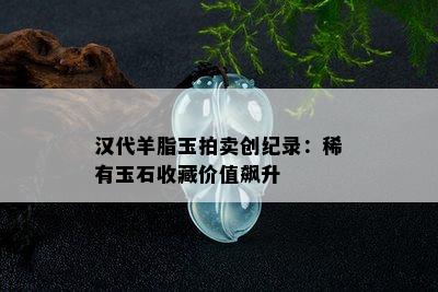 汉代羊脂玉拍卖创纪录：稀有玉石收藏价值飙升