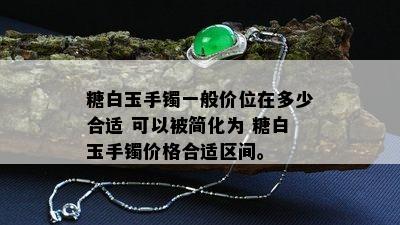 糖白玉手镯一般价位在多少合适 可以被简化为 糖白玉手镯价格合适区间。