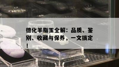 德化羊脂玉全解：品质、鉴别、收藏与保养，一文搞定！