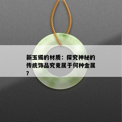 新玉镯的材质：探究神秘的传统饰品究竟属于何种金属？