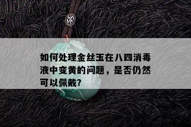 如何处理金丝玉在八四消液中变黄的问题，是否仍然可以佩戴？