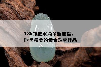 18k镶嵌水滴吊坠戒指，时尚精美的黄金珠宝佳品