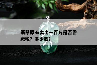 翡翠原石卖出一百万是否需缴税？多少钱？