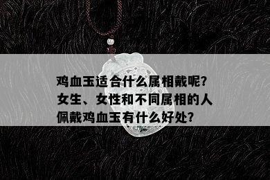 鸡血玉适合什么属相戴呢？女生、女性和不同属相的人佩戴鸡血玉有什么好处？