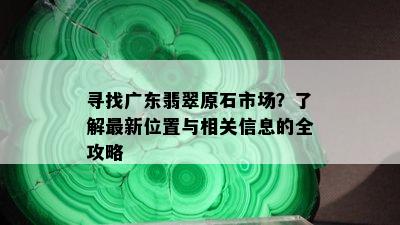 寻找广东翡翠原石市场？了解最新位置与相关信息的全攻略