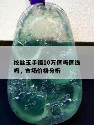 绞丝玉手镯10万值吗值钱吗，市场价格分析