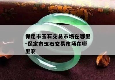 保定市玉石交易市场在哪里-保定市玉石交易市场在哪里啊