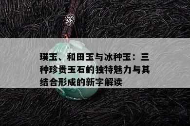 璞玉、和田玉与冰种玉：三种珍贵玉石的独特魅力与其结合形成的新字解读