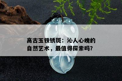 高古玉铁锈斑：沁人心魄的自然艺术，最值得探索吗？