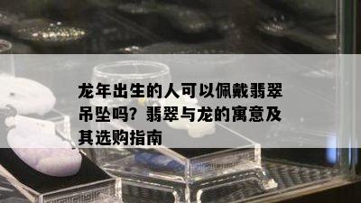 龙年出生的人可以佩戴翡翠吊坠吗？翡翠与龙的寓意及其选购指南