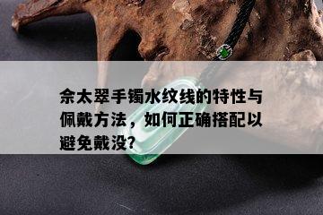 佘太翠手镯水纹线的特性与佩戴方法，如何正确搭配以避免戴没？