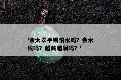 '佘太翠手镯怕水吗？会水线吗？越戴越润吗？'