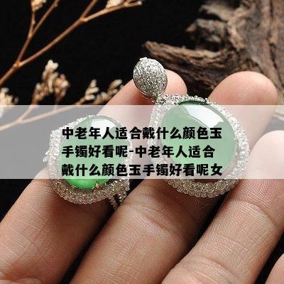 中老年人适合戴什么颜色玉手镯好看呢-中老年人适合戴什么颜色玉手镯好看呢女