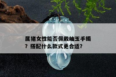 属猪女性能否佩戴岫玉手镯？搭配什么款式更合适？