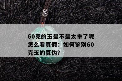 60克的玉是不是太重了呢怎么看真假：如何鉴别60克玉的真伪？