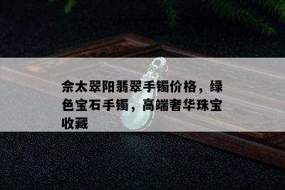 佘太翠阳翡翠手镯价格，绿色宝石手镯，高端奢华珠宝收藏