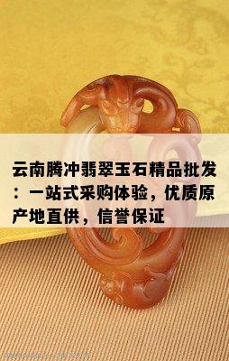 云南腾冲翡翠玉石精品批发：一站式采购体验，优质原产地直供，信誉保证