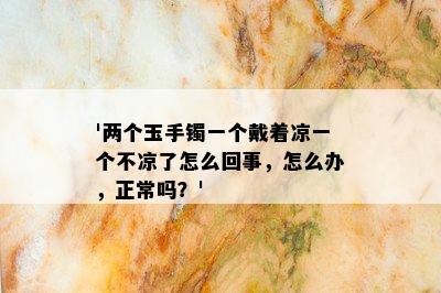 '两个玉手镯一个戴着凉一个不凉了怎么回事，怎么办，正常吗？'