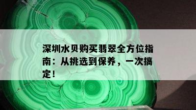 深圳水贝购买翡翠全方位指南：从挑选到保养，一次搞定！