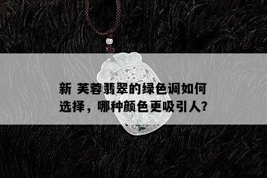 新 芙蓉翡翠的绿色调如何选择，哪种颜色更吸引人？