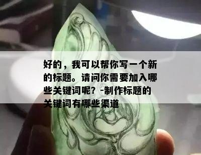 好的，我可以帮你写一个新的标题。请问你需要加入哪些关键词呢？-制作标题的关键词有哪些渠道