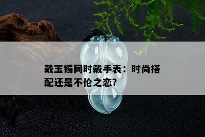 戴玉镯同时戴手表：时尚搭配还是不伦之恋？