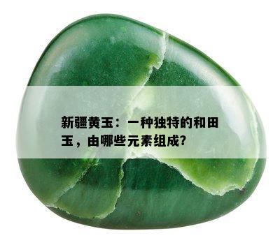 新疆黄玉：一种独特的和田玉，由哪些元素组成？