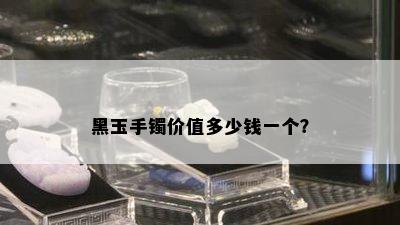 黑玉手镯价值多少钱一个？