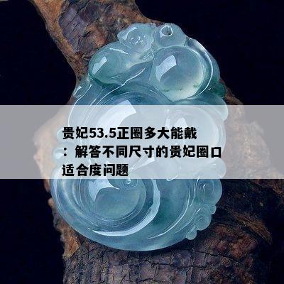 贵妃53.5正圈多大能戴：解答不同尺寸的贵妃圈口适合度问题