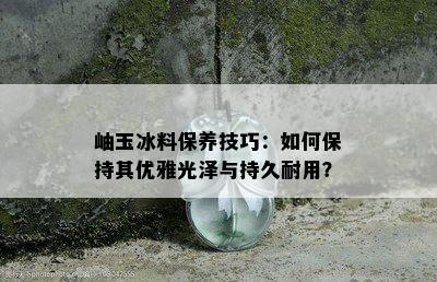 岫玉冰料保养技巧：如何保持其优雅光泽与持久耐用？