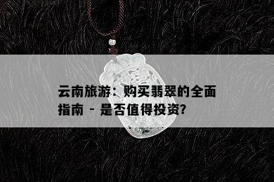 云南旅游：购买翡翠的全面指南 - 是否值得投资？