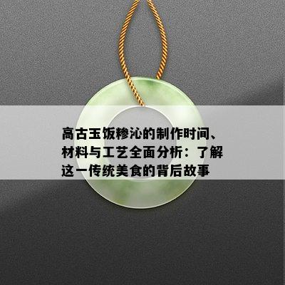 高古玉饭糁沁的制作时间、材料与工艺全面分析：了解这一传统美食的背后故事