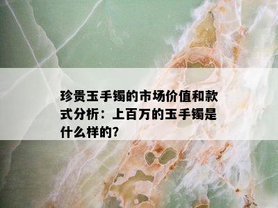 珍贵玉手镯的市场价值和款式分析：上百万的玉手镯是什么样的？