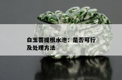 白玉菩提根水泡：是否可行及处理方法