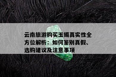 云南旅游购买玉镯真实性全方位解析：如何鉴别真假、选购建议及注意事项