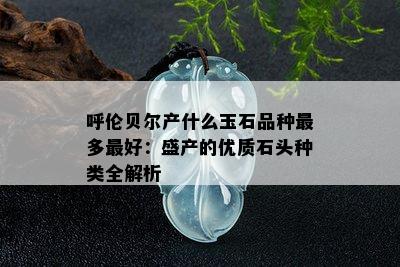 呼伦贝尔产什么玉石品种最多更好：盛产的优质石头种类全解析