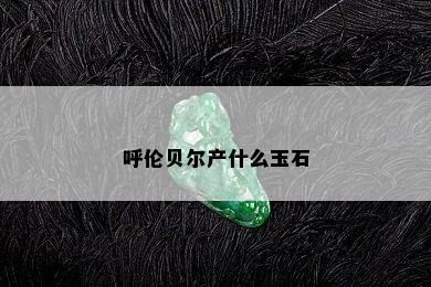 呼伦贝尔产什么玉石