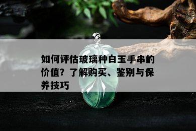 如何评估玻璃种白玉手串的价值？了解购买、鉴别与保养技巧