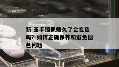 新 玉手镯佩戴久了会变色吗？如何正确保养和避免褪色问题