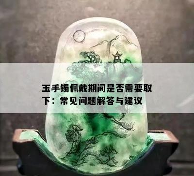 玉手镯佩戴期间是否需要取下：常见问题解答与建议