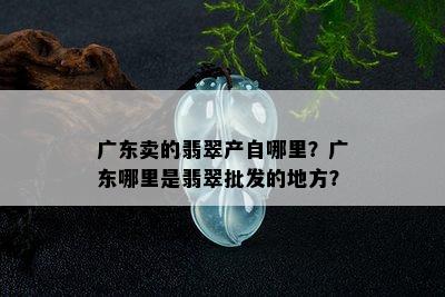 广东卖的翡翠产自哪里？广东哪里是翡翠批发的地方？