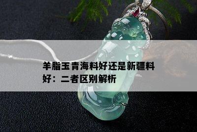 羊脂玉青海料好还是新疆料好：二者区别解析