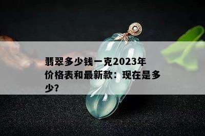 翡翠多少钱一克2023年价格表和最新款：现在是多少？