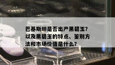 巴基斯坦是否出产黑碧玉？以及黑碧玉的特点、鉴别方法和市场价值是什么？