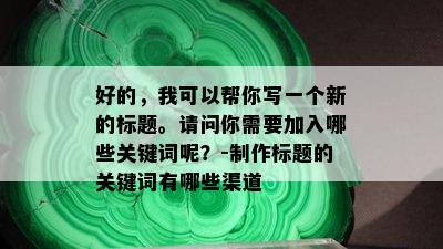 好的，我可以帮你写一个新的标题。请问你需要加入哪些关键词呢？-制作标题的关键词有哪些渠道