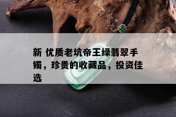 新 优质老坑帝王绿翡翠手镯，珍贵的收藏品，投资佳选