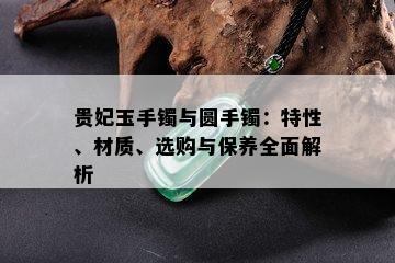 贵妃玉手镯与圆手镯：特性、材质、选购与保养全面解析