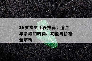 16岁女生手表推荐：适合年龄段的时尚、功能与价格全解析