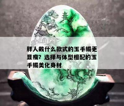 胖人戴什么款式的玉手镯更显瘦？选择与体型相配的玉手镯美化身材