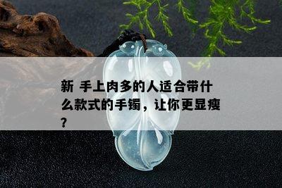 新 手上肉多的人适合带什么款式的手镯，让你更显瘦？